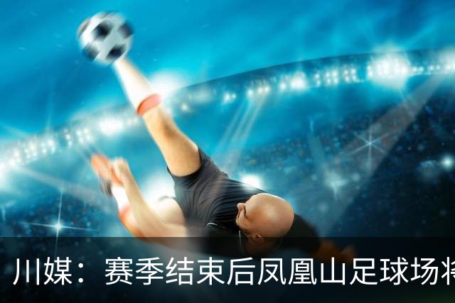 川媒：赛季结束后凤凰山足球场将扩容，座位扩到58000-60000个